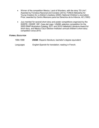 • Winner of the competition Mexico, Land of Wonders, with the story "El Lirio".
Awarded by Fonoteca Nacional and Conabio (2013); FONCA fellowship for
Young Creators for a children’s bestiary (2000); National Children’s Journalism
Prize, awarded by Centro Mexicano para los Derechos de la Infancia, AC (1993)
• Jury member for several short story and poster competitions organized by the
ISSSTE, CDHDF, DIF, Casa del Lago / UNAM; selection competition for the
2005 ENAP Illustrators Catalog; 2011 and 2016 Valladolid Literature Award for
short story, and Mexico City’s Election Institute’s annual children’s short story
competition since 2010.
FORMAL EDUCATION
1994-1998 UNAM. Hispanic literature, bachelor’s degree equivalent
Languages English-Spanish for translation; reading in French.
 