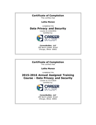 Certificate of Completion
This certifies that
Latha Menon
completed the
Data Privacy and Security
course on 2/22/2016
Certified by:
CareerBuilder, LLC
200 North LaSalle Street
Chicago, Illinois 60601
Certificate of Completion
This certifies that
Latha Menon
completed the
2015-2016 Annual Assigned Training
Course - Data Privacy and Security
course on 3/17/2016
Certified by:
CareerBuilder, LLC
200 North LaSalle Street
Chicago, Illinois 60601
 