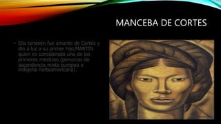 MANCEBA DE CORTES
• Ella también fue amante de Cortés y
dio a luz a su primer hijo,MARTIN
quien es considerado uno de los
primeros mestizos (personas de
ascendencia mixta europea e
indígena norteamericana).
 