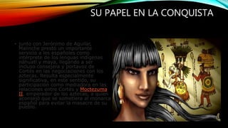 SU PAPEL EN LA CONQUISTA
• junto con Jerónimo de Aguilar,
Malinche prestó un importante
servicio a los españoles como
intérprete de los lenguas indígenas
náhuatl y maya, llegando a ser
incluso consejera y portavoz de
Cortés en las negociaciones con los
aztecas. Resulta especialmente
significativa, en este sentido, su
participación como mediadora en las
relaciones entre Cortés y Moctezuma
II, emperador de los aztecas, a quien
aconsejó que se sometiera al monarca
español para evitar la masacre de su
pueblo.
 