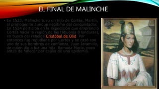 EL FINAL DE MALINCHE
• En 1523, Malinche tuvo un hijo de Cortés, Martín,
el primogénito aunque ilegítimo del conquistador.
En 1524 participó en la expedición que emprendió
Cortés hacia la región de las Hibueras (Honduras),
en busca del rebelde Cristóbal de Olid. Por
entonces fue repudiada por Cortés y se casó con
uno de sus hombres de confianza, Juan Jaramillo,
de quien dio a luz una hija, llamada María, poco
antes de fallecer por causa de una epidemia.
 