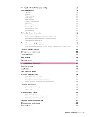 Operations Management Contents xiii
The steps to effectively managing quality
Tools and techniques
Checklists
Sampling
Process mapping
Pareto analysis
Scatter diagrams
Cause and effect diagrams
Gap analysis
Breakthrough projects
Control charts
Statistical process control
Six-sigma quality
Tools and techniques in practice
Managing the supply chain
Proactively managing bought-out service and product quality
Reactively managing bought-out service and product quality
Delivering services and products
Approaches to managing quality
Total quality management philosophy
Quality management frameworks: ISO 9000, Baldrige Award and EFQM Excellence Award
Managing quality in practice
Driving business performance
Critical reflections
Study activities
Exploring further
12 Managing the supply chain
Executive overview
Introduction
What is a supply chain?
Designing the supply chain
Deciding whether to make or buy
Deciding how much to make or buy
Advantages and disadvantages of make or buy
Reasons for making inappropriate make-or-buy decisions
Managing supply chains
Types of supplier relationship
Corporate social responsibility
Digital supply
Developing supply chains
Stages of development
Tools and techniques for developing supply chains
The benefits of improving supply chains
Managing supply chains in practice
Driving business performance
Critical reflections
521
525
528
529
532
533
534
535
536
537
538
539
539
540
540
541
541
542
543
543
546
549
550
551
554
557
567
569
571
571
572
573
576
578
588
591
593
595
595
598
598
602
617
621
622
623
 