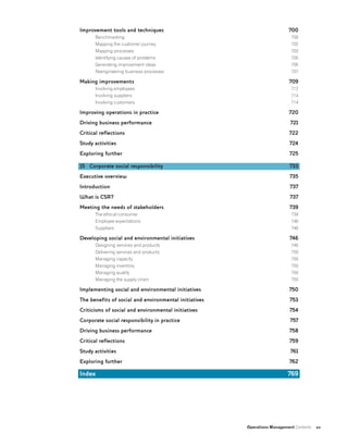 Operations Management Contents xv
Improvement tools and techniques
Benchmarking
Mapping the customer journey
Mapping processes
Identifying causes of problems
Generating improvement ideas
Reengineering business processes
Making improvements
Involving employees
Involving suppliers
Involving customers
Improving operations in practice
Driving business performance
Critical reflections
Study activities
Exploring further
15 Corporate social responsibility
Executive overview
Introduction
What is CSR?
Meeting the needs of stakeholders
The ethical consumer
Employee expectations
Suppliers
Developing social and environmental initiatives
Designing services and products
Delivering services and products
Managing capacity
Managing inventory
Managing quality
Managing the supply chain
Implementing social and environmental initiatives
The benefits of social and environmental initiatives
Criticisms of social and environmental initiatives
Corporate social responsibility in practice
Driving business performance
Critical reflections
Study activities
Exploring further
Index
700
700
702
703
705
705
707
709
712
714
714
720
721
722
724
725
733
735
737
737
739
739
746
746
746
746
750
750
750
750
750
750
753
754
757
758
759
761
762
769
 