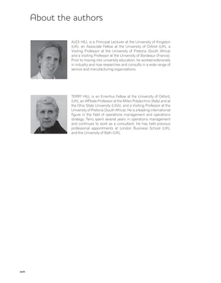 xviii
About the authors
ALEX HILL is a Principal Lecturer at the University of Kingston
(UK), an Associate Fellow at the University of Oxford (UK), a
Visiting Professor at the University of Pretoria (South Africa)
and a Visiting Professor at the University of Bordeaux (France).
Prior to moving into university education, he worked extensively
in industry and now researches and consults in a wide range of
service and manufacturing organizations.
TERRY HILL is an Emeritus Fellow at the University of Oxford,
(UK), an Affiliate Professor at the Milan Polytechnic (Italy) and at
the Ohio State University (USA), and a Visiting Professor at the
University of Pretoria (South Africa). He is a leading international
figure in the field of operations management and operations
strategy. Terry spent several years in operations management
and continues to work as a consultant. He has held previous
professorial appointments at London Business School (UK),
and the University of Bath (UK).
 