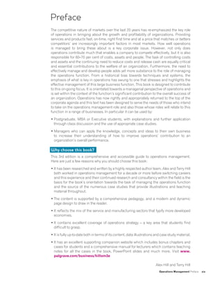 Operations Management Preface xix
Preface
The competitive nature of markets over the last 20 years has re-emphasized the key role
of operations in bringing about the growth and profitability of organizations. Providing
services and products fast, on-time, right first time and at a price that matches or betters
competitors’ are increasingly important factors in most markets. How well operations
is managed to bring these about is a key corporate issue. However, not only does
operations contribute much that enables a company to compete effectively, but it is also
responsible for 60–70 per cent of costs, assets and people. The task of controlling costs
and assets and the continuing need to reduce costs and release cash are equally critical
and essential contributions to the welfare of an organization. Furthermore, the need to
effectively manage and develop people adds yet more substance to the role of managing
the operations function. From a historical bias towards techniques and systems, the
emphasis of what is key in operations has swung to one that stresses and highlights the
effective management of this large business function. This book is designed to contribute
to this on-going focus. It is orientated towards a managerial perspective of operations and
is set within the context of the function’s significant contribution to the overall success of
an organization. Operations has now rightly and appropriately returned to the top of the
corporate agenda and this text has been designed to serve the needs of those who intend
to take on the operations management role and also those whose roles will relate to this
function in a range of businesses. In particular it can be used by:
• Postgraduate, MBA or Executive students, with explanations and further application
through class discussion and the use of appropriate case studies.
• Managers who can apply the knowledge, concepts and ideas to their own business
to increase their understanding of how to improve operations’ contribution to an
organization’s overall performance.
Why choose this book?
This 3rd edition is a comprehensive and accessible guide to operations management.
Here are just a few reasons why you should choose this book:
• It has been researched and written by a highly respected author team. Alex and Terry Hill
both worked in operations management for a decade or more before switching careers
and this experience and their continued research and consultancy within the field is the
basis for the book’s orientation towards the task of managing the operations function
and the source of the numerous case studies that provide illustrations and teaching
material throughout.
• The content is supported by a comprehensive pedagogy, and a modern and dynamic
page design to draw in the reader.
• It reflects the mix of the service and manufacturing sectors that typify more developed
economies.
• It contains excellent coverage of operations strategy – a key area that students find
difficult to grasp.
• It is fully up-to-date both in terms of its content, data illustrations and case study material.
• It has an excellent supporting companion website which includes bonus chapters and
cases for students and a comprehensive manual for lecturers which contains teaching
notes for all the cases in the book, PowerPoint slides and much more. Visit www.
palgrave.com/business/hillom3e
Alex Hill and Terry Hill
 