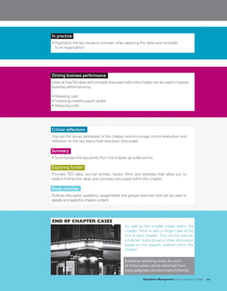 END OF CHAPTER CASES
As well as the smaller cases within the
chapter, there is also a longer case at the
end of each chapter. This can be used for
a tutorial, study group or class discussion
based on the aspects covered within the
chapter.
Extensive teaching notes for each
of these cases can be obtained from
www.palgrave.com/business/hillom3e
Driving business performance
Looks at how the ideas and concepts discussed within the chapter can be used to improve
business performance by:
• Releasing cash
• Improving market support, and/or
• Reducing costs
In practice
• Highlights the key issues to consider when applying the ideas and concepts
to an organization
Critical reflections
Discuss the issues addressed in the chapter and encourage critical evaluation and
reflection on the key topics that have been discussed.
Summary
• Summarises the key points from the chapter as bullet points
Exploring further
Provides TED talks, journal articles, books, films and websites that allow you to
explore further the ideas and concepts discussed within the chapter.
Study activities
Outlines discussion questions, assignments and groups exercises that can be used to
debate and apply the chapter content.
Operations Management How to use each chapter xxi
 