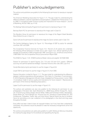 xxii
Publisher’s acknowledgements
The authors and publishers are grateful to the following for permission to reproduce copyright
material:
The American Marketing Association for Figure 11.17, ‘The gap model for understanding the
difference between customer expectations and perceptions’, adapted from Parasuraman, A. et
al (1985) ‘A conceptual model of service quality and implications for future research’, Journal
of Marketing, 49 (Fall 1985), pp. 41–50.
The Baldrige National Quality Programme for permission to reproduce Figure 11.24.
Barclays Bank PLC for permission to reproduce the image used in Case 5.5.
The Benetton Group for permission to reproduce the image of the Regent Street Benetton
Store (Oxford Circus) in Case 2.3.
Canon (UK) Ltd. for permission to reproduce the image of a Canon camera used in Case 12.9.
The Central Intelligence Agency for Figure 1.6, ‘Percentage of GDP by sector for selected
countries, 2001 and 2008’.
The Co-operative Financial Services for Figure 15.2, ‘Percent of UK adults who undertake
the following ethical behaviours at least once a year’; Figure 15.3, ‘Ethical spending by the
average UK household in 2009 compared with 1999’; and Figure 15.4, ‘UK ethical consumerism
(1999–2009)’ from the Co-operative Ethical Consumerism Report 2009.
The EFQM for Figure 11.25, ‘EFQM Excellence Model criteria and weights’ © EFQM 2009.
Elsevier for permission to reprint Figures 12.4, 12.5 and 12.6 from R.H. Lowson, ‘Offshore
sourcing: and optimal operational strategy?’, Business Horizons (Nov–-Dec 2001), pp. 61–6.
Honda Manufacturing for permission to use the images in Figure 6.8.
Lloyds TSB for permission to use the image in Figure 5.12, from 2000.
Pearson Education Limited for Figure 11.17, ‘The gap model for understanding the difference
between customer expectations and perceptions’, from Slack, N., Chambers, S. and Johnston,
R. (2010) Operations Management, 6th edn), Essex. [Adapted from Parasuraman, A. et al. (1985)
‘A conceptual model of service quality and implications for future research’. Reproduced by
permission of the American Marketing Association.]
Upper Crust for permission to use the image in Figure 5.13.
The authors and publishers are also very grateful to the following for permission to use
photographs in the book: Aldi, Asahi Breweries Inc., BMW Group, British Airways Plc., Dyson
Ltd., Ernst & Young, Fotolia, Google, Herman Miller, HSBC and First Direct, Inditex, iStockphoto,
Nissan Motor Ltd., Pret A Manger Ltd., Porsche Cars Ltd., Sainsbury’s Supermarkets Ltd., TED
Conferences, Threadless, Toyota, Veja, and Volvo Group. Special thanks are due to Jonathan
Harris for permitting us to use a selection of his photographs in the short and long cases
throughout the book.
Every effort has been made to trace all copyright holders, but if any have been inadvertently
overlooked, the publishers would be pleased to make the necessary arrangements at the first
opportunity.
The authors and publishers are particularly grateful to Judith Wilding at Delicious Industries
for creating the page design for this textbook and typesetting the figures.
 