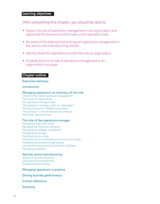 2
Chapter outline
Executive overview
Introduction
Managing operations: an overview of the role
Origins of the name ‘operations management’
The nature of organizations
The operations manager’s task
The operations manager within an organization
The mix of sectors in different economies
The purchase – a mix of services and products
Size of the operations task
The role of the operations manager
Managing a large cost centre
Managing the short and long term
Managing the strategic contribution
Managing technology
Coordinating the whole
Using the common denominators of time and money
Managing the process through people
Linking the thinking and doing ends of a business
Managing complexity
Services versus manufacturing
Nature of the service/product
Organizational arrangements
Competitive environment
Managing operations in practice
Driving business performance
Critical reflections
Summary
Learning objectives
After completing this chapter, you should be able to:
• Explain the role of operations management in an organization and
appreciate the dimensions that make up the operations task
• Be aware of the features that distinguish operations management in
the service and manufacturing sectors
• Identify where the operations function fits into an organization
• Illustrate the crucial role of operations management in an
organization’s success
 