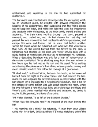 unobserved, and repairing to the inn he had appointed for
rendezvous.
The bar-room was crowded with passengers for the cars going west,
so, an unnoticed guest, he awaited with growing impatience the
keeping of his appointment. Half suspecting that the man's object
was to keep him back, and make him lose the train, his impatience
and vexation knew no bounds, as the hour slowly waned and no one
appeared. The train came rushing through the town, paused a
moment, and rushed on, and his last chance for that day had
passed. For one moment he had resolved to defy his persecutor, and
escape him once and forever; but he knew that before another
sunset his secret would be published, and what was this vexation to
that ruin? As the crowd hurried from the tavern to the ears, a
horseman had alighted at the door, and Victor shrunk back with a
guilty feeling of humiliation and fear as he recognized Mr. Rutledge.
What a degrading bondage was this for a man of honor—what a
damnable humiliation! To be skulking away from the man whom, a
few hours ago, he had met as his host and his equal. To be waiting
submissively the pleasure of a low villain, whose greedy cunning and
mean rascality marked him below the revenge of a gentleman.
"It shall end," muttered Victor, between his teeth, as he screened
himself from the sight of the new comer, who had entered the bar-
room. He was engaged for several minutes in conversation with the
bar-keeper, left a message for a neighboring workman, paid a bill for
the cartage of some timber, and was about leaving the room, when
his eye fell upon a note that was lying on a table near the door; and
Victor's dark cheek mantled with shame and vexation, as, taking it
up, Mr. Rutledge read, in a tone of surprise:
"Mr. Victor Viennet. To be left at the Brandon Shades."
"When was this brought here?" he inquired of the man behind the
bar.
"This morning, sir, I think," he returned. "A man from your village
came with it—a dark, thick-set fellow, if I'm not mistaken; one of the
 