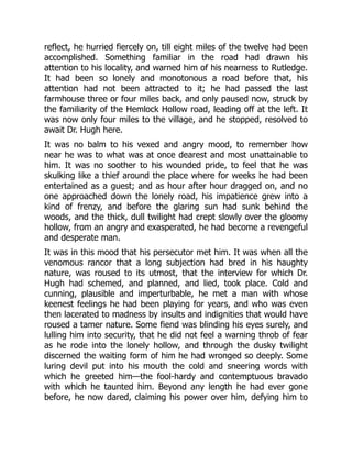 reflect, he hurried fiercely on, till eight miles of the twelve had been
accomplished. Something familiar in the road had drawn his
attention to his locality, and warned him of his nearness to Rutledge.
It had been so lonely and monotonous a road before that, his
attention had not been attracted to it; he had passed the last
farmhouse three or four miles back, and only paused now, struck by
the familiarity of the Hemlock Hollow road, leading off at the left. It
was now only four miles to the village, and he stopped, resolved to
await Dr. Hugh here.
It was no balm to his vexed and angry mood, to remember how
near he was to what was at once dearest and most unattainable to
him. It was no soother to his wounded pride, to feel that he was
skulking like a thief around the place where for weeks he had been
entertained as a guest; and as hour after hour dragged on, and no
one approached down the lonely road, his impatience grew into a
kind of frenzy, and before the glaring sun had sunk behind the
woods, and the thick, dull twilight had crept slowly over the gloomy
hollow, from an angry and exasperated, he had become a revengeful
and desperate man.
It was in this mood that his persecutor met him. It was when all the
venomous rancor that a long subjection had bred in his haughty
nature, was roused to its utmost, that the interview for which Dr.
Hugh had schemed, and planned, and lied, took place. Cold and
cunning, plausible and imperturbable, he met a man with whose
keenest feelings he had been playing for years, and who was even
then lacerated to madness by insults and indignities that would have
roused a tamer nature. Some fiend was blinding his eyes surely, and
lulling him into security, that he did not feel a warning throb of fear
as he rode into the lonely hollow, and through the dusky twilight
discerned the waiting form of him he had wronged so deeply. Some
luring devil put into his mouth the cold and sneering words with
which he greeted him—the fool-hardy and contemptuous bravado
with which he taunted him. Beyond any length he had ever gone
before, he now dared, claiming his power over him, defying him to
 