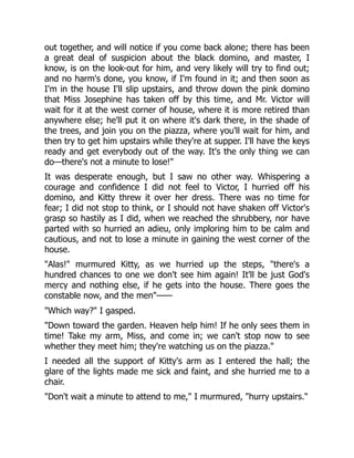 out together, and will notice if you come back alone; there has been
a great deal of suspicion about the black domino, and master, I
know, is on the look-out for him, and very likely will try to find out;
and no harm's done, you know, if I'm found in it; and then soon as
I'm in the house I'll slip upstairs, and throw down the pink domino
that Miss Josephine has taken off by this time, and Mr. Victor will
wait for it at the west corner of house, where it is more retired than
anywhere else; he'll put it on where it's dark there, in the shade of
the trees, and join you on the piazza, where you'll wait for him, and
then try to get him upstairs while they're at supper. I'll have the keys
ready and get everybody out of the way. It's the only thing we can
do—there's not a minute to lose!"
It was desperate enough, but I saw no other way. Whispering a
courage and confidence I did not feel to Victor, I hurried off his
domino, and Kitty threw it over her dress. There was no time for
fear; I did not stop to think, or I should not have shaken off Victor's
grasp so hastily as I did, when we reached the shrubbery, nor have
parted with so hurried an adieu, only imploring him to be calm and
cautious, and not to lose a minute in gaining the west corner of the
house.
"Alas!" murmured Kitty, as we hurried up the steps, "there's a
hundred chances to one we don't see him again! It'll be just God's
mercy and nothing else, if he gets into the house. There goes the
constable now, and the men"——
"Which way?" I gasped.
"Down toward the garden. Heaven help him! If he only sees them in
time! Take my arm, Miss, and come in; we can't stop now to see
whether they meet him; they're watching us on the piazza."
I needed all the support of Kitty's arm as I entered the hall; the
glare of the lights made me sick and faint, and she hurried me to a
chair.
"Don't wait a minute to attend to me," I murmured, "hurry upstairs."
 