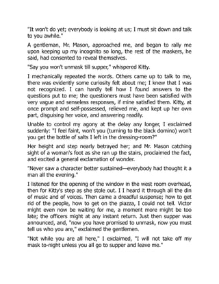 "It won't do yet; everybody is looking at us; I must sit down and talk
to you awhile."
A gentleman, Mr. Mason, approached me, and began to rally me
upon keeping up my incognito so long, the rest of the maskers, he
said, had consented to reveal themselves.
"Say you won't unmask till supper," whispered Kitty.
I mechanically repeated the words. Others came up to talk to me,
there was evidently some curiosity felt about me; I knew that I was
not recognized. I can hardly tell how I found answers to the
questions put to me; the questioners must have been satisfied with
very vague and senseless responses, if mine satisfied them. Kitty, at
once prompt and self-possessed, relieved me, and kept up her own
part, disguising her voice, and answering readily.
Unable to control my agony at the delay any longer, I exclaimed
suddenly: "I feel faint, won't you (turning to the black domino) won't
you get the bottle of salts I left in the dressing-room?"
Her height and step nearly betrayed her; and Mr. Mason catching
sight of a woman's foot as she ran up the stairs, proclaimed the fact,
and excited a general exclamation of wonder.
"Never saw a character better sustained—everybody had thought it a
man all the evening."
I listened for the opening of the window in the west room overhead,
then for Kitty's step as she stole out. I I heard it through all the din
of music and of voices. Then came a dreadful suspense; how to get
rid of the people, how to get on the piazza, I could not tell. Victor
might even now be waiting for me, a moment more might be too
late; the officers might at any instant return. Just then supper was
announced, and, "now you have promised to unmask, now you must
tell us who you are," exclaimed the gentlemen.
"Not while you are all here," I exclaimed, "I will not take off my
mask to-night unless you all go to supper and leave me."
 
