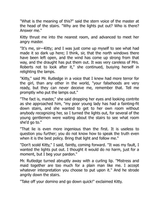 "What is the meaning of this?" said the stern voice of the master at
the head of the stairs. "Why are the lights put out? Who is there?
Answer me."
Kitty thrust me into the nearest room, and advanced to meet her
angry master.
"It's me, sir—Kitty; and I was just come up myself to see what had
made it so dark up here; I think, sir, that the north windows there
have been left open, and the wind has come up strong from that
way, and the draught has put them out. It was very careless of Mrs.
Roberts not to look after it," she continued, busying herself in
relighting the lamps.
"Kitty," said Mr. Rutledge in a voice that I knew had more terror for
the girl, than any other in the world, "your falsehoods are very
ready, but they can never deceive me, remember that. Tell me
promptly who put the lamps out."
"The fact is, master," she said dropping her eyes and looking contrite
as she approached him, "my poor young lady has had a fainting-fit
down stairs, and she wanted to get to her own room without
anybody recognizing her, so I turned the lights out, for several of the
young gentlemen were waiting about the stairs to see what room
she'd go to."
"That lie is even more ingenious than the first. It is useless to
question you further; you do not know how to speak the truth even
when it is the best policy. Bring that light and follow me."
"Don't scold Kitty," I said, faintly, coming forward. "It was my fault, I
wanted the lights put out. I thought it would do no harm, just for a
moment, but I beg your pardon."
Mr. Rutledge turned abruptly away with a curling lip. "Mistress and
maid together are too much for a plain man like me. I accept
whatever interpretation you choose to put upon it." And he strode
angrily down the stairs.
"Take off your domino and go down quick!" exclaimed Kitty.
 