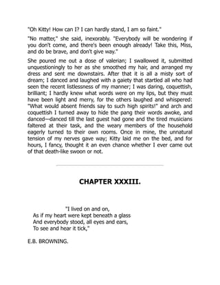 "Oh Kitty! How can I? I can hardly stand, I am so faint."
"No matter," she said, inexorably. "Everybody will be wondering if
you don't come, and there's been enough already! Take this, Miss,
and do be brave, and don't give way."
She poured me out a dose of valerian; I swallowed it, submitted
unquestioningly to her as she smoothed my hair, and arranged my
dress and sent me downstairs. After that it is all a misty sort of
dream; I danced and laughed with a gaiety that startled all who had
seen the recent listlessness of my manner; I was daring, coquettish,
brilliant; I hardly knew what words were on my lips, but they must
have been light and merry, for the others laughed and whispered:
"What would absent friends say to such high spirits!" and arch and
coquettish I turned away to hide the pang their words awoke, and
danced—danced till the last guest had gone and the tired musicians
faltered at their task, and the weary members of the household
eagerly turned to their own rooms. Once in mine, the unnatural
tension of my nerves gave way; Kitty laid me on the bed, and for
hours, I fancy, thought it an even chance whether I ever came out
of that death-like swoon or not.
CHAPTER XXXIII.
"I lived on and on,
As if my heart were kept beneath a glass
And everybody stood, all eyes and ears,
To see and hear it tick,"
E.B. BROWNING.
 