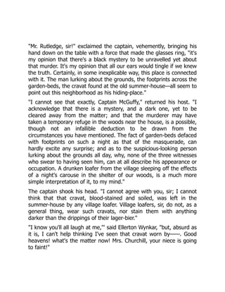 "Mr. Rutledge, sir!" exclaimed the captain, vehemently, bringing his
hand down on the table with a force that made the glasses ring, "it's
my opinion that there's a black mystery to be unravelled yet about
that murder. It's my opinion that all our ears would tingle if we knew
the truth. Certainly, in some inexplicable way, this place is connected
with it. The man lurking about the grounds, the footprints across the
garden-beds, the cravat found at the old summer-house—all seem to
point out this neighborhood as his hiding-place."
"I cannot see that exactly, Captain McGuffy," returned his host. "I
acknowledge that there is a mystery, and a dark one, yet to be
cleared away from the matter; and that the murderer may have
taken a temporary refuge in the woods near the house, is a possible,
though not an infallible deduction to be drawn from the
circumstances you have mentioned. The fact of garden-beds defaced
with footprints on such a night as that of the masquerade, can
hardly excite any surprise; and as to the suspicious-looking person
lurking about the grounds all day, why, none of the three witnesses
who swear to having seen him, can at all describe his appearance or
occupation. A drunken loafer from the village sleeping off the effects
of a night's carouse in the shelter of our woods, is a much more
simple interpretation of it, to my mind."
The captain shook his head. "I cannot agree with you, sir; I cannot
think that that cravat, blood-stained and soiled, was left in the
summer-house by any village loafer. Village loafers, sir, do not, as a
general thing, wear such cravats, nor stain them with anything
darker than the drippings of their lager-bier."
"I know you'll all laugh at me,"' said Ellerton Wynkar, "but, absurd as
it is, I can't help thinking I've seen that cravat worn by——. Good
heavens! what's the matter now! Mrs. Churchill, your niece is going
to faint!"
 
