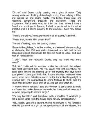 "Oh no!" said Grace, coolly passing me a glass of water. "Only
turning white and looking distractingly pretty, then rallying a little,
and looking up and saying faintly, 'I'm better, thank you,' and
regaining composure gradually and gracefully. That's the
programme. We're quite used to it by this time. When I have a
fiancé who must go to Europe, I shall be perfected in the art of
graceful grief if I attend properly to the example I have now before
me."
"There's one art you're not perfected in at all events," said Phil.
"What's that, bonnie Phil; what's that?"
"The art of feeling," said her cousin, shortly.
"Grace is thoughtless," said her mother, and entered into an apology
so elaborate, that Phil was really distressed, and felt that he had
been most unkind and unjust. He gave his hand to Grace, and said,
with an honest smile:
"I didn't mean any reproach, Gracie, only you know you are a
tease!"
"But, sir," continued the captain, unable to relinquish the subject
that most interested him, "do you really feel that everything has
been done toward the clearing up of this mystery that lays within
your power? Don't you think that if some stronger measures were
taken, some more detectives placed on the track, the thing might be
ferreted out? It's aggravating to one's feelings to think that the
villain may be within pistol shot of us, and get clear after all."
"It makes me so nervous," said Ella Wynkar, "I can't sleep at night,
and Josephine makes Frances barricade the doors and windows as if
we were preparing to stand a siege."
"It's truly horrible," said Josephine, with a shudder. "I wouldn't go
half a dozen yards from the house alone for any consideration."
"Yes, Joseph, you are a coward, there's no denying it. Mr. Rutledge,
what do you think of a girl of her age looking in all the closets, and
 