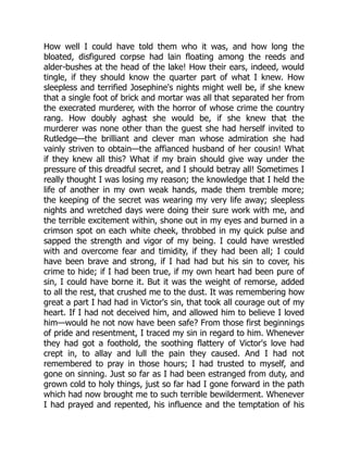 How well I could have told them who it was, and how long the
bloated, disfigured corpse had lain floating among the reeds and
alder-bushes at the head of the lake! How their ears, indeed, would
tingle, if they should know the quarter part of what I knew. How
sleepless and terrified Josephine's nights might well be, if she knew
that a single foot of brick and mortar was all that separated her from
the execrated murderer, with the horror of whose crime the country
rang. How doubly aghast she would be, if she knew that the
murderer was none other than the guest she had herself invited to
Rutledge—the brilliant and clever man whose admiration she had
vainly striven to obtain—the affianced husband of her cousin! What
if they knew all this? What if my brain should give way under the
pressure of this dreadful secret, and I should betray all! Sometimes I
really thought I was losing my reason; the knowledge that I held the
life of another in my own weak hands, made them tremble more;
the keeping of the secret was wearing my very life away; sleepless
nights and wretched days were doing their sure work with me, and
the terrible excitement within, shone out in my eyes and burned in a
crimson spot on each white cheek, throbbed in my quick pulse and
sapped the strength and vigor of my being. I could have wrestled
with and overcome fear and timidity, if they had been all; I could
have been brave and strong, if I had had but his sin to cover, his
crime to hide; if I had been true, if my own heart had been pure of
sin, I could have borne it. But it was the weight of remorse, added
to all the rest, that crushed me to the dust. It was remembering how
great a part I had had in Victor's sin, that took all courage out of my
heart. If I had not deceived him, and allowed him to believe I loved
him—would he not now have been safe? From those first beginnings
of pride and resentment, I traced my sin in regard to him. Whenever
they had got a foothold, the soothing flattery of Victor's love had
crept in, to allay and lull the pain they caused. And I had not
remembered to pray in those hours; I had trusted to myself, and
gone on sinning. Just so far as I had been estranged from duty, and
grown cold to holy things, just so far had I gone forward in the path
which had now brought me to such terrible bewilderment. Whenever
I had prayed and repented, his influence and the temptation of his
 