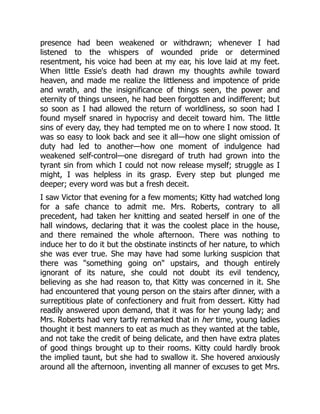 presence had been weakened or withdrawn; whenever I had
listened to the whispers of wounded pride or determined
resentment, his voice had been at my ear, his love laid at my feet.
When little Essie's death had drawn my thoughts awhile toward
heaven, and made me realize the littleness and impotence of pride
and wrath, and the insignificance of things seen, the power and
eternity of things unseen, he had been forgotten and indifferent; but
so soon as I had allowed the return of worldliness, so soon had I
found myself snared in hypocrisy and deceit toward him. The little
sins of every day, they had tempted me on to where I now stood. It
was so easy to look back and see it all—how one slight omission of
duty had led to another—how one moment of indulgence had
weakened self-control—one disregard of truth had grown into the
tyrant sin from which I could not now release myself; struggle as I
might, I was helpless in its grasp. Every step but plunged me
deeper; every word was but a fresh deceit.
I saw Victor that evening for a few moments; Kitty had watched long
for a safe chance to admit me. Mrs. Roberts, contrary to all
precedent, had taken her knitting and seated herself in one of the
hall windows, declaring that it was the coolest place in the house,
and there remained the whole afternoon. There was nothing to
induce her to do it but the obstinate instincts of her nature, to which
she was ever true. She may have had some lurking suspicion that
there was "something going on" upstairs, and though entirely
ignorant of its nature, she could not doubt its evil tendency,
believing as she had reason to, that Kitty was concerned in it. She
had encountered that young person on the stairs after dinner, with a
surreptitious plate of confectionery and fruit from dessert. Kitty had
readily answered upon demand, that it was for her young lady; and
Mrs. Roberts had very tartly remarked that in her time, young ladies
thought it best manners to eat as much as they wanted at the table,
and not take the credit of being delicate, and then have extra plates
of good things brought up to their rooms. Kitty could hardly brook
the implied taunt, but she had to swallow it. She hovered anxiously
around all the afternoon, inventing all manner of excuses to get Mrs.
 