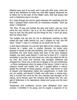 Roberts away, but to no avail, and it was only after dusk, when she
had at last withdrawn to order tea, that Kitty eagerly beckoned me
to follow her to the door of the hidden room, that had always had
such a mysterious awe in my eyes.
As I crept through the narrow space between the wardrobe and the
door, I grasped Kitty's hand with an involuntary shudder. "Don't go
away," I whispered.
"No, Miss. I'll stay just outside the door and watch, and you must
come the very minute I tap at it, for Mrs. Roberts will be back as
soon as ever she has given out the things for tea. I won't go away,
don't be afraid, Miss."
The twilight was too dim for me to distinguish anything as Kitty
closed the door softly behind me, and I groped my way into the
room. "Victor!" I said, in a whisper, as no sound met my ear.
A dark figure between me and the faint light of the window, started
forward as I spoke, and, in another moment, my hands were
grasped in hands as cold and trembling. Did it give me a shudder to
remember the work those hands had done in the grey shadowy
twilight, one short week before? I tried not to think of it. I tried to
remember it was the man who loved me—who had risked his life for
my love. But crime and remorse had strangely darkened and
changed him. There was a wild sort of despair in his very tenderness
—a fierce recklessness when he spoke of the future; I tried in vain to
reassure myself and soothe him, but I quailed before a nature,
beside the strength of whose passion, all that I had known or seen
of despair and desperation faded into insignificance. A weak man
can sin weakly, and bewail it feebly and with tears: a strong man,
who is hurried into crime by the very intensity and strength, of his
nature, turns fiercely upon the remorse that besets him; the very
gall of bitterness is his repentance—blood and curses are the tears
he sheds.
Tenderness and confidence shrunk back affrighted from such
contact; I trembled in his grasp, and he caught a suspicion of my
 