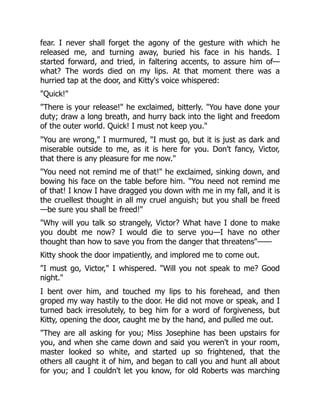 fear. I never shall forget the agony of the gesture with which he
released me, and turning away, buried his face in his hands. I
started forward, and tried, in faltering accents, to assure him of—
what? The words died on my lips. At that moment there was a
hurried tap at the door, and Kitty's voice whispered:
"Quick!"
"There is your release!" he exclaimed, bitterly. "You have done your
duty; draw a long breath, and hurry back into the light and freedom
of the outer world. Quick! I must not keep you."
"You are wrong," I murmured, "I must go, but it is just as dark and
miserable outside to me, as it is here for you. Don't fancy, Victor,
that there is any pleasure for me now."
"You need not remind me of that!" he exclaimed, sinking down, and
bowing his face on the table before him. "You need not remind me
of that! I know I have dragged you down with me in my fall, and it is
the cruellest thought in all my cruel anguish; but you shall be freed
—be sure you shall be freed!"
"Why will you talk so strangely, Victor? What have I done to make
you doubt me now? I would die to serve you—I have no other
thought than how to save you from the danger that threatens"——
Kitty shook the door impatiently, and implored me to come out.
"I must go, Victor," I whispered. "Will you not speak to me? Good
night."
I bent over him, and touched my lips to his forehead, and then
groped my way hastily to the door. He did not move or speak, and I
turned back irresolutely, to beg him for a word of forgiveness, but
Kitty, opening the door, caught me by the hand, and pulled me out.
"They are all asking for you; Miss Josephine has been upstairs for
you, and when she came down and said you weren't in your room,
master looked so white, and started up so frightened, that the
others all caught it of him, and began to call you and hunt all about
for you; and I couldn't let you know, for old Roberts was marching
 