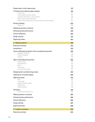 viii
Single-step or multi-step process
IT-based service delivery system designs
E-commerce
Further aspects of service delivery
Customer participation in service delivery
Maximizing the use of skilled staff
Determining the level of server discretion within the delivery system
Service profiling
Procedure
Delivering services in practice
Driving business performance
Critical reflections
Study activities
Exploring further
6 Making products
Executive overview
Introduction
Factors affecting the design of the manufacturing process
Categories of product
Product complexity
Volumes
Types of manufacturing process
Project process
Jobbing process
Batch
Line process
Continuous processing
Designing the manufacturing process
Implications of process design
Hybrid processes
Cells
Linked batch
Nagare production system
Transfer lines
Product profiling
Procedure
The story behind Figure 6.18
Making products in practice
Driving business performance
Critical reflections
Study activities
Exploring further
7 Location and layout
Executive overview
217
221
224
227
230
231
231
235
235
239
239
240
241
242
251
254
255
255
255
256
256
256
257
257
258
259
261
261
269
273
273
279
279
279
280
281
282
284
285
286
287
288
301
304
 
