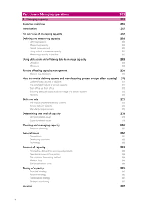 Part three – Managing operations
8 Managing capacity
Executive overview
Introduction
An overview of managing capacity
Defining and measuring capacity
Defining capacity
Measuring capacity
Overall measurement
Using output to measure capacity
Measuring capacity in practice
Using utilization and efficiency data to manage capacity
Utilization
Efficiency
Factors affecting capacity management
Make-or-buy decisions
How do service delivery systems and manufacturing process designs affect capacity?
Customers as a source of capacity
The perishable nature of service capacity
Back office vs. front office
Ensuring adequate capacity at each stage of a delivery system
Flexibility
Skills and mix
The impact of different delivery systems
Service delivery systems
Manufacturing processes
Determining the level of capacity
Demand-related issues
Capacity-related issues
Planning and managing capacity
Resource planning
General issues
Competition
Developing countries
Technology
Amount of capacity
Forecasting demand for services and products
Operations issues in forecasting
The choice of forecasting method
Make vs. buy
Size of operations units
Timing of capacity
Proactive strategy
Reactive strategy
Combination strategy
Strategic positioning
Location
353
353
356
357
357
358
358
359
360
361
361
369
369
369
370
370
371
371
371
372
372
372
372
372
375
375
378
378
379
380
381
382
382
383
383
383
383
384
384
384
384
385
385
385
387
387
387
x
 