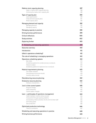 Operations Management Contents xi
Medium-term capacity planning
Steps in medium-term capacity planning
Achieving the medium-term capacity plan
Types of capacity plan
Level capacity plans
Chase demand capacity plans
Mixed capacity plans
Managing demand and capacity
Managing demand
Managing capacity
Managing capacity in practice
Driving business performance
Critical reflections
Study activities
Exploring further
9 Scheduling and executing operations
Executive overview
Introduction
What is operations scheduling?
The role of scheduling in managing operations
Operations scheduling systems
Bar charts
Scheduling systems for complex services or products
Network analysis
Scheduling systems for repeat services or products
Material requirements planning
The master schedule
Service/product structure records
Inventory status records
Manufacturing resource planning
Enterprise resource planning
Software characteristics
Just-in-time control system
Physical changes
Staff involvement
Control system changes
Lean – a philosophy of operations management
Asset emphasis: inventory versus process
Improvement through exposing problems
Incorporating indirect activities into the remit of direct staff
Eliminating waste
Set-up reduction
Optimized production technology
Theory of constraints
Scheduling and executing operations in practice
Driving business performance
387
388
388
390
390
391
392
392
392
394
398
399
400
402
403
407
410
411
411
412
413
416
420
420
425
425
426
428
429
432
432
433
436
440
442
442
444
444
445
445
446
446
446
447
448
449
 