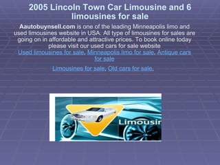 2005 Lincoln Town Car Limousine and 6 limousines for sale Aautobuynsell.com  is one of the leading Minneapolis limo and used limousines website in USA. All type of limousines for sales are going on in affordable and attractive prices. To book online today please visit our used cars for sale website Used limousines for sale ,  Minneapolis limo for sale ,  Antique cars for sale Limousines for sale ,  Old cars for sale ,   