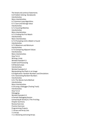 The break and continue Statements
6.6 Problem Solving: Storyboards
InterActivities
More InterActivities
6.7 Common Loop Algorithms
6.7.1 Sum and Average Value
InterActivities
6.7.2 Counting Matches
InterActivities
More InterActivities
6.7.3 Finding the First Match
InterActivities
More InterActivities
6.7.4 Prompting Until a Match is Found
InterActivities
6.7.5 Maximum and Minimum
InterActivities
6.7.6 Comparing Adjacent Values
InterActivities
More InterActivities
How To 6.1
Writing a Loop
Worked Example 6.1
Credit Card Processing
6.8 Nested Loops
InterActivities
Worked Example 6.2
Manipulating the Pixels in an Image
6.9 Application: Random Numbers and Simulations
6.9.1 Generating Random Numbers
InterActivities
6.9.2 The Monte Carlo Method
InterActivities
More InterActivities
6.10 Using a Debugger (Testing Track)
InterActivities
How To 6.2
Debugging
Worked Example 6.3
A Sample Debugging Session
Computing & Society 6.2 The First Bug
Chapter Summary
Review Exercises
Practice Exercises
Programming Projects
7. Arrays and Array Lists
7.1 Arrays
7.1.1 Declaring and Using Arrays
 