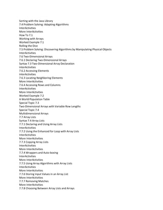 Sorting with the Java Library
7.4 Problem Solving: Adapting Algorithms
InterActivities
More InterActivities
How To 7.1
Working with Arrays
Worked Example 7.1
Rolling the Dice
7.5 Problem Solving: Discovering Algorithms by Manipulating Physical Objects
InterActivities
7.6 Two-Dimensional Arrays
7.6.1 Declaring Two-Dimensional Arrays
Syntax 7.3 Two-Dimensional Array Declaration
InterActivities
7.6.2 Accessing Elements
InterActivities
7.6.3 Locating Neighboring Elements
More InterActivities
7.6.4 Accessing Rows and Columns
InterActivities
More InterActivities
Worked Example 7.2
A World Population Table
Special Topic 7.3
Two-Dimensional Arrays with Variable Row Lengths
Special Topic 7.4
Multidimensional Arrays
7.7 Array Lists
Syntax 7.4 Array Lists
7.7.1 Declaring and Using Array Lists
InterActivities
7.7.2 Using the Enhanced for Loop with Array Lists
InterActivities
More InterActivities
7.7.3 Copying Array Lists
InterActivities
More InterActivities
7.7.4 Wrappers and Auto-boxing
InterActivities
More InterActivities
7.7.5 Using Array Algorithms with Array Lists
InterActivities
More InterActivities
7.7.6 Storing Input Values in an Array List
More InterActivities
7.7.7 Removing Matches
More InterActivities
7.7.8 Choosing Between Array Lists and Arrays
 