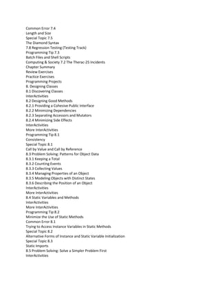 Common Error 7.4
Length and Size
Special Topic 7.5
The Diamond Syntax
7.8 Regression Testing (Testing Track)
Programming Tip 7.3
Batch Files and Shell Scripts
Computing & Society 7.2 The Therac-25 Incidents
Chapter Summary
Review Exercises
Practice Exercises
Programming Projects
8. Designing Classes
8.1 Discovering Classes
InterActivities
8.2 Designing Good Methods
8.2.1 Providing a Cohesive Public Interface
8.2.2 Minimizing Dependencies
8.2.3 Separating Accessors and Mutators
8.2.4 Minimizing Side Effects
InterActivities
More InterActivities
Programming Tip 8.1
Consistency
Special Topic 8.1
Call by Value and Call by Reference
8.3 Problem Solving: Patterns for Object Data
8.3.1 Keeping a Total
8.3.2 Counting Events
8.3.3 Collecting Values
8.3.4 Managing Properties of an Object
8.3.5 Modeling Objects with Distinct States
8.3.6 Describing the Position of an Object
InterActivities
More InterActivities
8.4 Static Variables and Methods
InterActivities
More InterActivities
Programming Tip 8.2
Minimize the Use of Static Methods
Common Error 8.1
Trying to Access Instance Variables in Static Methods
Special Topic 8.2
Alternative Forms of Instance and Static Variable Initialization
Special Topic 8.3
Static Imports
8.5 Problem Solving: Solve a Simpler Problem First
InterActivities
 