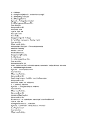 8.6 Packages
8.6.1 Organizing Related Classes into Pack-ages
8.6.2 Importing Packages
8.6.3 Package Names
Syntax 8.1 Package Specification
8.6.4 Packages and Source Files
InterActivities
Common Error 8.2
Confusing Dots
Special Topic 8.4
Package Access
How To 8.1
Programming with Packages
8.7 Unit Test Frameworks (Testing Track)
InterActivities
More InterActivities
Computing & Society 8.1 Personal Computing
Chapter Summary
Review Exercises
Practice Exercises
Programming Projects
9. Inheritance
9.1 Inheritance Hierarchies
InterActivities
Programming Tip 9.1
Use a Single Class for Variation in Values, Inheritance for Variation in Behavior
9.2 Implementing Subclasses
Syntax 9.1 Subclass Declaration
InterActivities
More InterActivities
Common Error 9.1
Replicating Instance Variables from the Superclass
Common Error 9.2
Confusing Super- and Subclasses
9.3 Overriding Methods
Syntax 9.2 Calling a Superclass Method
InterActivities
More InterActivities
Common Error 9.3
Accidental Overloading
Common Error 9.4
Forgetting to Use super When Invoking a Superclass Method
Special Topic 9.1
Calling the Superclass Constructor
Syntax 9.3 Constructor with Superclass Initializer
9.4 Polymorphism
InterActivities
More InterActivities
 