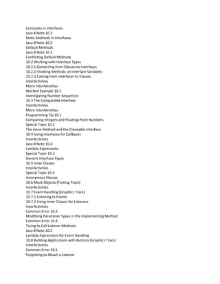 Constants in Interfaces
Java 8 Note 10.1
Static Methods in Interfaces
Java 8 Note 10.2
Default Methods
Java 8 Note 10.3
Conflicting Default Methods
10.2 Working with Interface Types
10.2.1 Converting from Classes to Interfaces
10.2.2 Invoking Methods on Interface Variables
10.2.3 Casting from Interfaces to Classes
InterActivities
More InterActivities
Worked Example 10.1
Investigating Number Sequences
10.3 The Comparable Interface
InterActivities
More InterActivities
Programming Tip 10.1
Comparing Integers and Floating-Point Numbers
Special Topic 10.2
The clone Method and the Cloneable Interface
10.4 Using Interfaces for Callbacks
InterActivities
Java 8 Note 10.4
Lambda Expressions
Special Topic 10.3
Generic Interface Types
10.5 Inner Classes
InterActivities
Special Topic 10.4
Anonymous Classes
10.6 Mock Objects (Testing Track)
InterActivities
10.7 Event Handling (Graphics Track)
10.7.1 Listening to Events
10.7.2 Using Inner Classes for Listeners
InterActivities
Common Error 10.3
Modifying Parameter Types in the Implementing Method
Common Error 10.4
Trying to Call Listener Methods
Java 8 Note 10.5
Lambda Expressions for Event Handling
10.8 Building Applications with Buttons (Graphics Track)
InterActivities
Common Error 10.5
Forgetting to Attach a Listener
 