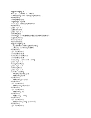 Programming Tip 10.2
Don’t Use a Container as a Listener
10.9 Processing Timer Events (Graphics Track)
InterActivities
Common Error 10.6
Forgetting to Repaint
10.10 Mouse Events (Graphics Track)
InterActivities
Special Topic 10.5
Keyboard Events
Special Topic 10.6
Event Adapters
Computing & Society 10.1 Open Source and Free Software
Chapter Summary
Review Exercises
Practice Exercises
Programming Projects
11. Input/Output and Exception Handling
11.1 Reading and Writing Text Files
InterActivities
More InterActivities
Common Error 11.1
Backslashes in File Names
Common Error 11.2
Constructing a Scanner with a String
Special Topic 11.1
Reading Web Pages
Special Topic 11.2
File Dialog Boxes
Special Topic 11.3
Character Encodings
11.2 Text Input and Output
11.2.1 Reading Words
InterActivities
11.2.2 Reading Characters
InterActivities
More InterActivities
11.2.3 Classifying Characters
InterActivities
More InterActivities
11.2.4 Reading Lines
InterActivities
11.2.5 Scanning a String
InterActivities
More InterActivities
11.2.6 Converting Strings to Numbers
InterActivities
More InterActivities
 