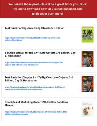 We believe these products will be a great fit for you. Click
the link to download now, or visit testbankmall.com
to discover even more!
Test Bank For Big Java: Early Objects 5th Edition
https://testbankmall.com/product/test-bank-for-big-java-early-
objects-5th-edition/
Solution Manual for Big C++: Late Objects 3rd Edition, Cay
S. Horstmann
https://testbankmall.com/product/solution-manual-for-big-c-late-
objects-3rd-edition-cay-s-horstmann/
Test Bank for (Chapter 1 – 17) Big C++: Late Objects, 3rd
Edition, Cay S. Horstmann
https://testbankmall.com/product/test-bank-for-chapter-1-17-big-c-
late-objects-3rd-edition-cay-s-horstmann/
Principles of Marketing Kotler 15th Edition Solutions
Manual
https://testbankmall.com/product/principles-of-marketing-kotler-15th-
edition-solutions-manual/
 