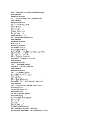 11.2.7 Avoiding Errors When Reading Numbers
InterActivities
More InterActivities
11.2.8 Mixing Number, Word, and Line Input
InterActivities
More InterActivities
11.2.9 Formatting Output
InterActivities
Special Topic 11.4
Regular Expressions
Special Topic 11.5
Reading an Entire File
11.3 Command Line Arguments
InterActivities
More InterActivities
How To 11.1
Processing Text Files
Worked Example 11.1
Analyzing Baby Names
Computing & Society 11.1 Encryption Algorithms
11.4 Exception Handling
11.4.1 Throwing Exceptions
Syntax 11.1 Throwing an Exception
InterActivities
More InterActivities
11.4.2 Catching Exceptions
Syntax 11.2 Catching Exceptions
InterActivities
More InterActivities
11.4.3 Checked Exceptions
Syntax 11.3 The throws Clause
InterActivities
11.4.4 Closing Resources
Syntax 11.4 The try-with-resources Statement
InterActivities
11.4.5 Designing Your Own Exception Types
Programming Tip 11.1
Throw Early, Catch Late
Programming Tip 11.2
Do Not Squelch Exceptions
Programming Tip 11.3
Do Throw Specific Exceptions
Special Topic 11.6
Assertions
Special Topic 11.7
The try/finally Statement
11.5 Application: Handling Input Errors
Computing & Society 11.2 The Ariane Rocket Incident
 