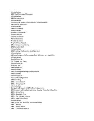InterActivities
13.3 The Efficiency of Recursion
InterActivities
13.4 Permutations
InterActivities
Computing & Society 13.1 The Limits of Computation
13.5 Mutual Recursion
InterActivities
13.6 Backtracking
InterActivities
Worked Example 13.2
Towers of Hanoi
Chapter Summary
Review Exercises
Practice Exercises
Programming Projects
14. Sorting and Searching
14.1 Selection Sort
InterActivities
14.2 Profiling the Selection Sort Algorithm
InterActivities
14.3 Analyzing the Performance of the Selection Sort Algorithm
InterActivities
Special Topic 14.1
Oh, Omega, and Theta
Special Topic 14.2
Insertion Sort
14.4 Merge Sort
InterActivities
14.5 Analyzing the Merge Sort Algorithm
InterActivities
Special Topic 14.3
The Quicksort Algorithm
14.6 Searching
14.6.1 Linear Search
14.6.2 Binary Search
InterActivities
Computing & Society 14.1 The First Programmer
14.7 Problem Solving: Estimating the Running Time of an Algorithm
14.7.1 Linear Time
14.7.2 Quadratic Time
14.7.3 The Triangle Pattern
14.7.4 Logarithmic Time
InterActivities
14.8 Sorting and Searching in the Java Library
14.8.1 Sorting
14.8.2 Binary Search
14.8.3 Comparing Objects
 