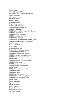 InterActivities
Worked Example 15.2
Simulating a Queue of Waiting Customers
Special Topic 15.2
Reverse Polish Notation
Chapter Summary
Review Exercises
Practice Exercises
Programming Projects
16. Basic Data Structures
16.1 Implementing Linked Lists
16.1.1 The Node Class
16.1.2 Adding and Removing the First Element
16.1.3 The Iterator Class
16.1.4 Advancing an Iterator
16.1.5 Removing an Element
16.1.6 Adding an Element
16.1.7 Setting an Element to a Different Value
16.1.8 Efficiency of Linked List Operations
InterActivities
Special Topic 16.1
Static Classes
Worked Example 16.1
Implementing a Doubly-Linked List
16.2 Implementing Array Lists
16.2.1 Getting and Setting Elements
16.2.2 Removing or Adding Elements
16.2.3 Growing the Internal Array
InterActivities
16.3 Implementing Stacks and Queues
16.3.2 Stacks as Arrays
16.3.3 Queues as Linked Lists
16.3.4 Queues as Circular Arrays
InterActivities
16.4 Implementing a Hash Table
16.4.1 Hash Codes
16.4.2 Hash Tables
16.4.3 Finding an Element
16.4.4 Adding and Removing Elements
16.4.5 Iterating over a Hash Table
InterActivities
Special Topic 16.2
Open Addressing
Chapter Summary
Review Exercises
Practice Exercises
Programming Projects
17. Tree Structures
 