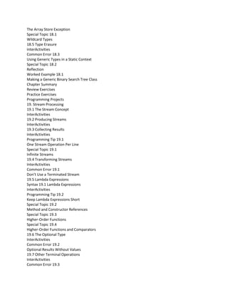 The Array Store Exception
Special Topic 18.1
Wildcard Types
18.5 Type Erasure
InterActivities
Common Error 18.3
Using Generic Types in a Static Context
Special Topic 18.2
Reflection
Worked Example 18.1
Making a Generic Binary Search Tree Class
Chapter Summary
Review Exercises
Practice Exercises
Programming Projects
19. Stream Processing
19.1 The Stream Concept
InterActivities
19.2 Producing Streams
InterActivities
19.3 Collecting Results
InterActivities
Programming Tip 19.1
One Stream Operation Per Line
Special Topic 19.1
Infinite Streams
19.4 Transforming Streams
InterActivities
Common Error 19.1
Don’t Use a Terminated Stream
19.5 Lambda Expressions
Syntax 19.1 Lambda Expressions
InterActivities
Programming Tip 19.2
Keep Lambda Expressions Short
Special Topic 19.2
Method and Constructor References
Special Topic 19.3
Higher-Order Functions
Special Topic 19.4
Higher-Order Functions and Comparators
19.6 The Optional Type
InterActivities
Common Error 19.2
Optional Results Without Values
19.7 Other Terminal Operations
InterActivities
Common Error 19.3
 