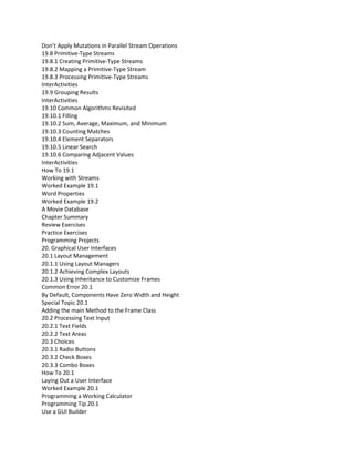 Don’t Apply Mutations in Parallel Stream Operations
19.8 Primitive-Type Streams
19.8.1 Creating Primitive-Type Streams
19.8.2 Mapping a Primitive-Type Stream
19.8.3 Processing Primitive-Type Streams
InterActivities
19.9 Grouping Results
InterActivities
19.10 Common Algorithms Revisited
19.10.1 Filling
19.10.2 Sum, Average, Maximum, and Minimum
19.10.3 Counting Matches
19.10.4 Element Separators
19.10.5 Linear Search
19.10.6 Comparing Adjacent Values
InterActivities
How To 19.1
Working with Streams
Worked Example 19.1
Word Properties
Worked Example 19.2
A Movie Database
Chapter Summary
Review Exercises
Practice Exercises
Programming Projects
20. Graphical User Interfaces
20.1 Layout Management
20.1.1 Using Layout Managers
20.1.2 Achieving Complex Layouts
20.1.3 Using Inheritance to Customize Frames
Common Error 20.1
By Default, Components Have Zero Width and Height
Special Topic 20.1
Adding the main Method to the Frame Class
20.2 Processing Text Input
20.2.1 Text Fields
20.2.2 Text Areas
20.3 Choices
20.3.1 Radio Buttons
20.3.2 Check Boxes
20.3.3 Combo Boxes
How To 20.1
Laying Out a User Interface
Worked Example 20.1
Programming a Working Calculator
Programming Tip 20.1
Use a GUI Builder
 