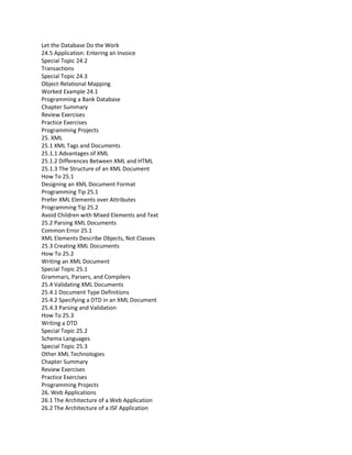 Let the Database Do the Work
24.5 Application: Entering an Invoice
Special Topic 24.2
Transactions
Special Topic 24.3
Object-Relational Mapping
Worked Example 24.1
Programming a Bank Database
Chapter Summary
Review Exercises
Practice Exercises
Programming Projects
25. XML
25.1 XML Tags and Documents
25.1.1 Advantages of XML
25.1.2 Differences Between XML and HTML
25.1.3 The Structure of an XML Document
How To 25.1
Designing an XML Document Format
Programming Tip 25.1
Prefer XML Elements over Attributes
Programming Tip 25.2
Avoid Children with Mixed Elements and Text
25.2 Parsing XML Documents
Common Error 25.1
XML Elements Describe Objects, Not Classes
25.3 Creating XML Documents
How To 25.2
Writing an XML Document
Special Topic 25.1
Grammars, Parsers, and Compilers
25.4 Validating XML Documents
25.4.1 Document Type Definitions
25.4.2 Specifying a DTD in an XML Document
25.4.3 Parsing and Validation
How To 25.3
Writing a DTD
Special Topic 25.2
Schema Languages
Special Topic 25.3
Other XML Technologies
Chapter Summary
Review Exercises
Practice Exercises
Programming Projects
26. Web Applications
26.1 The Architecture of a Web Application
26.2 The Architecture of a JSF Application
 