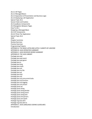 26.2.1 JSF Pages
26.2.2 Managed Beans
26.2.3 Separation of Presentation and Business Logic
26.2.4 Deploying a JSF Application
Special Topic 26.1
Session State and Cookies
26.3 JavaBeans Components
26.4 Navigation Between Pages
How To 26.1
Designing a Managed Bean
26.5 JSF Components
26.6 A Three-Tier Application
Special Topic 26.2
AJAX
Chapter Summary
Review Exercises
Practice Exercises
Programming Projects
APPENDIX A: THE BASIC LATIN AND LATIN-1 SUBSETS OF UNICODE
APPENDIX B: JAVA OPERATOR SUMMARY
APPENDIX C: JAVA RESERVED WORD SUMMARY
APPENDIX D: THE JAVA LIBRARY
Package java.awt
Package java.awt.event
Package java.awt.geom
Package java.io
Package java.lang
Package java.math
Package java.net
Package java.nio.file
Package java.sql
Package java.text
Package java.util
Package java.util.concurrent.locks
Package java.util.function
Package java.util.logging
Package java.util.stream
Package javax.sql
Package javax.swing
Package javax.swing.border
Package javax.swing.event
Package javax.swing.text
Package javax.xml.parsers
Package javax.xml.xpath
Package org.w3c.dom
Package org.w3c.dom.ls
APPENDIX E: JAVA LANGUAGE CODING GUIDELINES
Introduction
 
