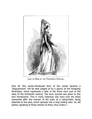 Lady of Rank of the Thirteenth Century.
How far this newly-introduced form of the corset became a
"disguisement" will be best judged of by a glance at the foregoing
illustration, which represents a lady in the dress worn just at the
close of the thirteenth century. The term surcoat was given to this
new introduction. This in many instances was worn over the dress
somewhat after the manner of the body of a riding-habit, being
attached to the skirt, which spreads into a long trailing train. An old
author, speaking of these articles of dress, thus writes:—
 
