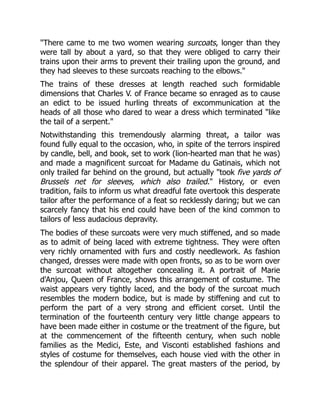 "There came to me two women wearing surcoats, longer than they
were tall by about a yard, so that they were obliged to carry their
trains upon their arms to prevent their trailing upon the ground, and
they had sleeves to these surcoats reaching to the elbows."
The trains of these dresses at length reached such formidable
dimensions that Charles V. of France became so enraged as to cause
an edict to be issued hurling threats of excommunication at the
heads of all those who dared to wear a dress which terminated "like
the tail of a serpent."
Notwithstanding this tremendously alarming threat, a tailor was
found fully equal to the occasion, who, in spite of the terrors inspired
by candle, bell, and book, set to work (lion-hearted man that he was)
and made a magnificent surcoat for Madame du Gatinais, which not
only trailed far behind on the ground, but actually "took five yards of
Brussels net for sleeves, which also trailed." History, or even
tradition, fails to inform us what dreadful fate overtook this desperate
tailor after the performance of a feat so recklessly daring; but we can
scarcely fancy that his end could have been of the kind common to
tailors of less audacious depravity.
The bodies of these surcoats were very much stiffened, and so made
as to admit of being laced with extreme tightness. They were often
very richly ornamented with furs and costly needlework. As fashion
changed, dresses were made with open fronts, so as to be worn over
the surcoat without altogether concealing it. A portrait of Marie
d'Anjou, Queen of France, shows this arrangement of costume. The
waist appears very tightly laced, and the body of the surcoat much
resembles the modern bodice, but is made by stiffening and cut to
perform the part of a very strong and efficient corset. Until the
termination of the fourteenth century very little change appears to
have been made either in costume or the treatment of the figure, but
at the commencement of the fifteenth century, when such noble
families as the Medici, Este, and Visconti established fashions and
styles of costume for themselves, each house vied with the other in
the splendour of their apparel. The great masters of the period, by
 