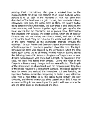 painting ideal compositions, also gave a marked tone to the
increasing taste for dress. The costume of an Italian duchess, whose
portrait is to be seen in the Academy at Pisa, has been thus
described:—"The headdress is a gold coronet, the chemisette is finely
interwoven with gold, the under-dress is black, the square bodice
being bordered with white beads, the over-dress is gold brocade, the
sides are open, and fastened together again with gold agrafes; the
loose sleeves, like the chemisette, are of golden tissue, fastened to
the shoulders with agrafes. The under-sleeves, which are of peculiar
construction, and are visible, are crimson velvet, and reach to the
centre of the hand. They are cut out at the wrists, and white puffings
of the same material as the chemisette protrude through the
openings." In both France and Germany a great many strange freaks
of fashion appear to have been practised about this time. The tight,
harlequin-like dress was adopted by the gentlemen, whilst the long
trains again stirred the ire of royalty. We find Albert of Saxony issuing
the following laws:—"No wives or daughters of knights are to wear
dresses exceeding one yard and a-half in length, no spangles in their
caps, nor high frills round their throats." During the reign of the
Dauphin in France many changes in dress were effected. The length
of the sleeves was much curtailed, and the preposterously long toes
of the shoes reduced to a convenient standard. The ladies appear to
have for some time resisted the innovation, but one Poulaine, an
ingenious Parisian shoemaker, happening to devise a very attractive
shoe with a heel fitted to it, the ladies hailed joyfully the new
favourite, and the old snake-toed shoe passed away. Still, it was no
uncommon thing to see some fop of the period with one shoe white
and the other black, or one boot and one shoe.
 