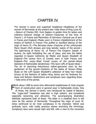 F
CHAPTER IV.
The bonnet à canon and sugarloaf headdress—Headdress of the
women of Normandy at the present day—Odd dress of King Louis XI.
—Return of Charles VIII. from Naples—A golden time for tailors and
milliners—General change of fashion—Costumes of the time of
Francis I. of France and Maximilian of Germany—General use of pins
in France and England—Masks worn in France—Establishment of the
empire of Fashion in France—The puffed or bouffant sleeves of the
reign of Henry II.—The Bernaise dress—Costume of the unfortunate
Marie Stuart—Rich dresses and long slender waists of the period—
The tight-lacing of Henry III. of France—The Emperor Joseph of
Austria, his edict forbidding the use of stays, and how the ladies
regarded it—Queen Catherine de Medici and Queen Elizabeth of
England—The severe form of Corsets worn in both France and
England—The corps—Steel Corset covers of the period—Royal
standard of fashionable slenderness—The lawn ruffs of Queen Bess—
The art of starching—Voluminous nether-garments worn by the
gentlemen of the period—Fashions of the ladies of Venice—Philip
Stubs on the ruff—Queen Elizabeth's collection of false hair—Stubs
furious at the fashions of ladies—King James and his fondness for
dress and fashion—Restrictions and sumptuary laws regarding dress
—Side-arms of the period.
rom about 1380 to some time afterwards headdresses of most singular
form of construction were in general wear in fashionable circles. One
of these, the bonnet à canon, was introduced by Isabel of Bavaria.
The "sugar-loaf" headdress was also in high esteem, and considered
especially becoming and attractive. The accompanying illustration
faithfully represents both of these. The latter in a modified form is still
worn by the women of Normandy. Throughout the reign of Louis XI.
dress continued to be most sumptuous in its character. Velvet was
profusely worn, with costly precious stones encircling the trimmings.
Sumptuary laws were issued right and left, with a view to the correction
 