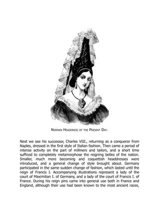 Norman Headdress of the Present Day.
Next we see his successor, Charles VIII., returning as a conqueror from
Naples, dressed in the first style of Italian fashion. Then came a period of
intense activity on the part of milliners and tailors, and a short time
sufficed to completely metamorphose the reigning belles of the nation.
Smaller, much more becoming and coquettish headdresses were
introduced, and a general change of style brought about. Germany
participated in the same sudden change of fashion, which lasted until the
reign of Francis I. Accompanying illustrations represent a lady of the
court of Maximilian I. of Germany, and a lady of the court of Francis I. of
France. During his reign pins came into general use both in France and
England, although their use had been known to the most ancient races,
 