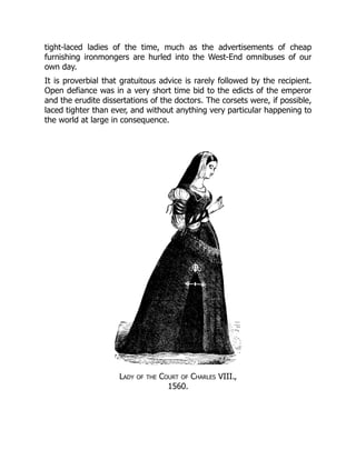 tight-laced ladies of the time, much as the advertisements of cheap
furnishing ironmongers are hurled into the West-End omnibuses of our
own day.
It is proverbial that gratuitous advice is rarely followed by the recipient.
Open defiance was in a very short time bid to the edicts of the emperor
and the erudite dissertations of the doctors. The corsets were, if possible,
laced tighter than ever, and without anything very particular happening to
the world at large in consequence.
Lady of the Court of Charles VIII.,
1560.
 