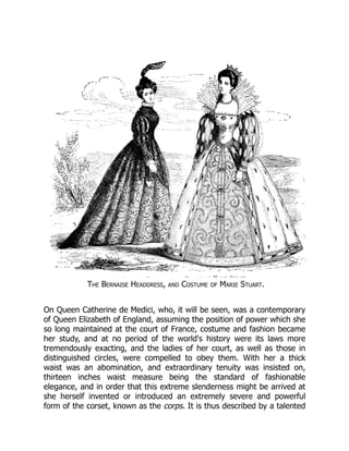 The Bernaise Headdress, and Costume of Marie Stuart.
On Queen Catherine de Medici, who, it will be seen, was a contemporary
of Queen Elizabeth of England, assuming the position of power which she
so long maintained at the court of France, costume and fashion became
her study, and at no period of the world's history were its laws more
tremendously exacting, and the ladies of her court, as well as those in
distinguished circles, were compelled to obey them. With her a thick
waist was an abomination, and extraordinary tenuity was insisted on,
thirteen inches waist measure being the standard of fashionable
elegance, and in order that this extreme slenderness might be arrived at
she herself invented or introduced an extremely severe and powerful
form of the corset, known as the corps. It is thus described by a talented
 