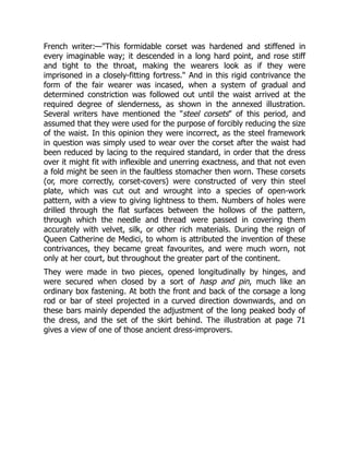 French writer:—"This formidable corset was hardened and stiffened in
every imaginable way; it descended in a long hard point, and rose stiff
and tight to the throat, making the wearers look as if they were
imprisoned in a closely-fitting fortress." And in this rigid contrivance the
form of the fair wearer was incased, when a system of gradual and
determined constriction was followed out until the waist arrived at the
required degree of slenderness, as shown in the annexed illustration.
Several writers have mentioned the "steel corsets" of this period, and
assumed that they were used for the purpose of forcibly reducing the size
of the waist. In this opinion they were incorrect, as the steel framework
in question was simply used to wear over the corset after the waist had
been reduced by lacing to the required standard, in order that the dress
over it might fit with inflexible and unerring exactness, and that not even
a fold might be seen in the faultless stomacher then worn. These corsets
(or, more correctly, corset-covers) were constructed of very thin steel
plate, which was cut out and wrought into a species of open-work
pattern, with a view to giving lightness to them. Numbers of holes were
drilled through the flat surfaces between the hollows of the pattern,
through which the needle and thread were passed in covering them
accurately with velvet, silk, or other rich materials. During the reign of
Queen Catherine de Medici, to whom is attributed the invention of these
contrivances, they became great favourites, and were much worn, not
only at her court, but throughout the greater part of the continent.
They were made in two pieces, opened longitudinally by hinges, and
were secured when closed by a sort of hasp and pin, much like an
ordinary box fastening. At both the front and back of the corsage a long
rod or bar of steel projected in a curved direction downwards, and on
these bars mainly depended the adjustment of the long peaked body of
the dress, and the set of the skirt behind. The illustration at page 71
gives a view of one of those ancient dress-improvers.
 